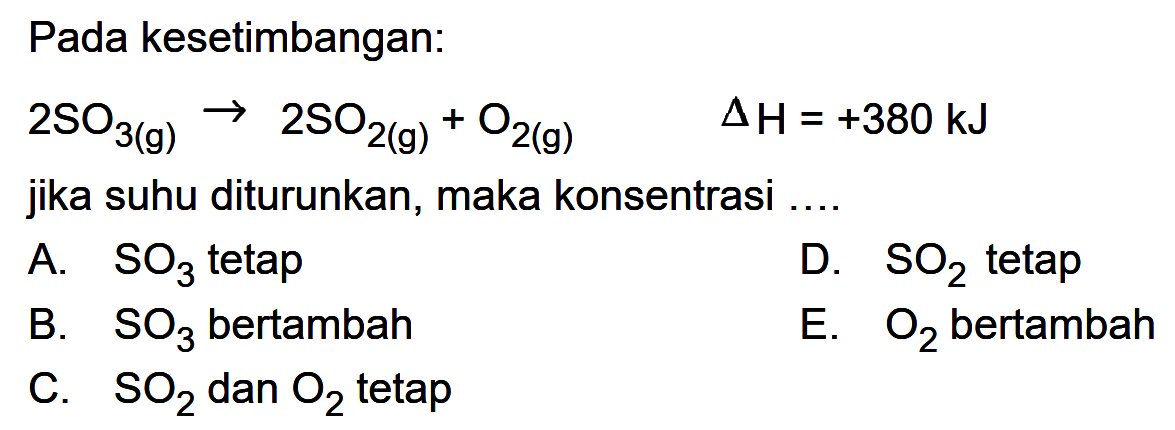 Pada kesetimbangan: 2SO3(g) -> 2SO2(g)+O2(g) segitiga H=+380 kJ jika suhu diturunkan, maka konsentrasi .... A. SO3 tetap B. SO3 bertambah C. SO2 dan O2 tetap D. SO2 tetap E. O2 bertambah 