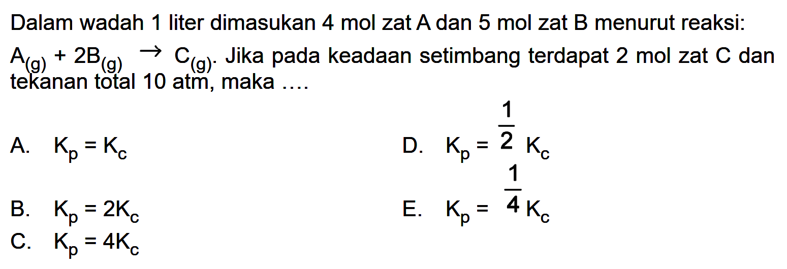 Dalam wadah 1 liter dimasukkan 4 mol zat A dan 5 mol zat B menurut reaksi: A(g) + 2B(g) -> C(g). Jika pada keadaan setimbang terdapat 2 mol zat C dan tekanan total 10 atm, maka .... A. Kp=Kc B. Kp=2Kc C. Kp=4Kc D. Kp=1/2 Kc E. Kp=1/4 Kc 