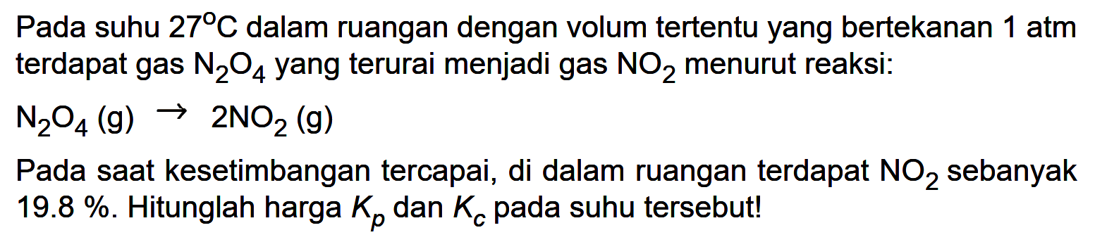 Pada suhu 27 C dalam ruangan dengan volum tertentu yang bertekanan 1 atm terdapat gas N2O4 yang terurai menjadi gas NO2 menurut reaksi: 
N2O4 (g) -> 2NO2 (g) 
Pada saat kesetimbangan tercapai, di dalam ruangan terdapat NO2 sebanyak 19.8 %. Hitunglah harga Kp dan Kc pada suhu tersebut! 