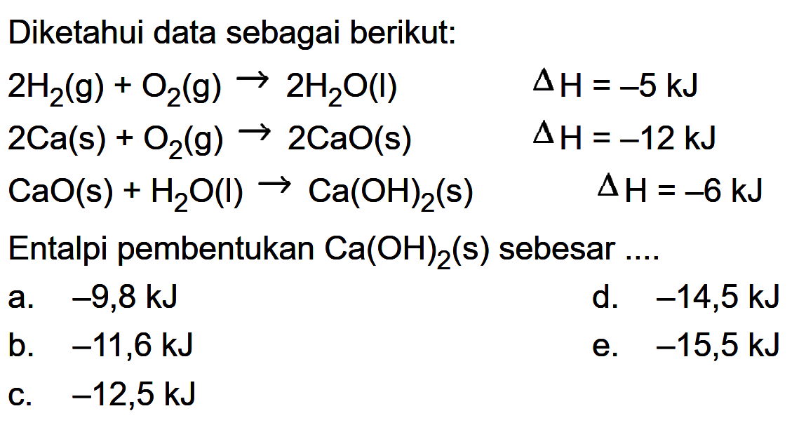 Diketahui data sebagai berikut:2H2(g)+O2(g) -> 2H2O(l)  delta H=-5 kJ 2Ca(s)+O2(g) -> 2CaO(s)  delta H=-12 kJ CaO(s)+H2O(l) -> Ca(OH)2(s)  delta H=-6 kJEntalpi pembentukan  Ca(OH)2(s)  sebesar  ... . 