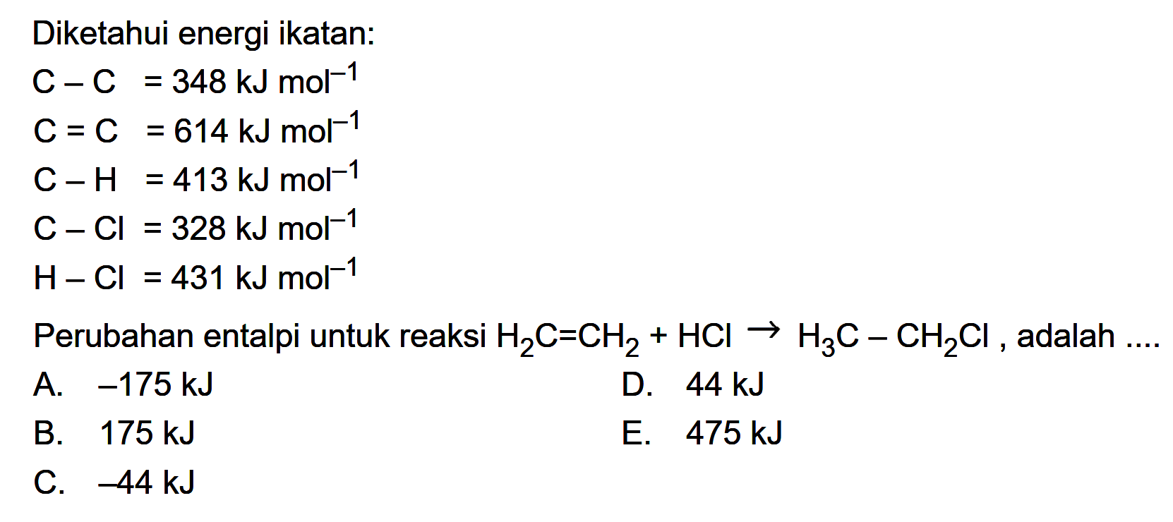 Diketahui energi ikatan:C-C=348 kJ mol^(-1) C=C=614 kJ mol^(-1)  C-H=413 kJ mol^(-1)  C-Cl=328 kJ mol^(-1)  H-Cl=431 kJ mol^(-1) Perubahan entalpi untuk reaksi  H2C=CH2+HCl->H3C-CH2Cl, adalah .... 