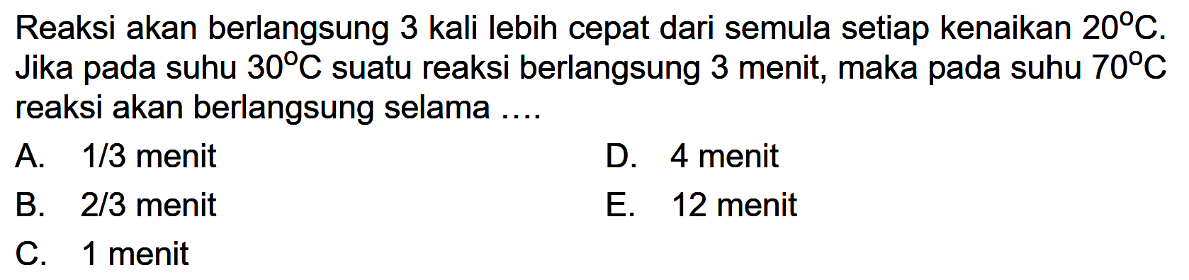 Reaksi akan berlangsung 3 kali lebih cepat dari semula setiap kenaikan  20 C . Jika pada suhu  30 C  suatu reaksi berlangsung 3 menit, maka pada suhu  70 C  reaksi akan berlangsung selama .... 