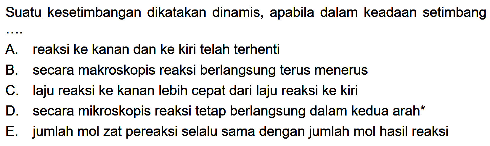 Suatu kesetimbangan dikatakan dinamis, apabila dalam keadaan setimbang .... A. reaksi ke kanan dan ke kiri telah terhenti B. secara makroskopis reaksi berlangsung terus menerus C. laju reaksi ke kanan lebih cepat dari laju reaksi ke kiri D. secara mikroskopis reaksi tetap berlangsung dalam kedua arah* E. jumlah mol zat pereaksi selalu sama dengan jumlah mol hasil reaksi