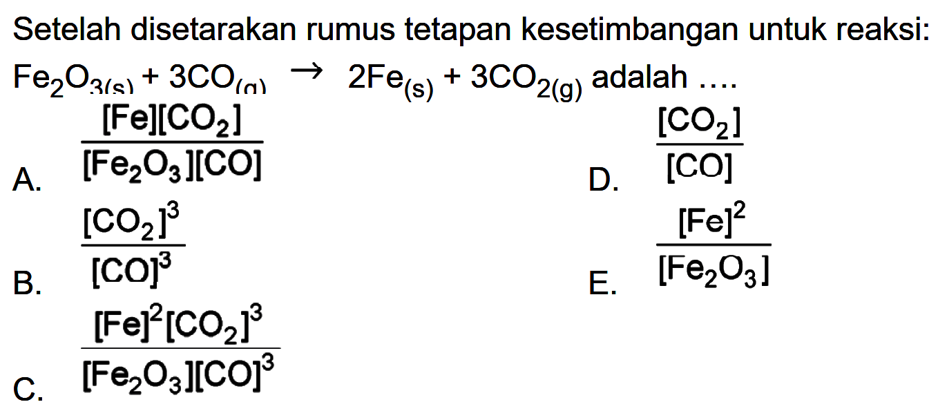 Setelah disetarakan rumus tetapan kesetimbangan untuk reaksi: Fe2O3(s)+3CO(n) -> 2Fe(s)+3 CO2(g)  adalah .... A. ([Fe][CO2])/([Fe2O3][CO]) B. [CO2]^3/[CO]^3 C. ([Fe]^2[co2]^3)/([Fe2O3][CO]3) D. [CO2]/[CO] E. [Fe]^2/[Fe2O3] 
