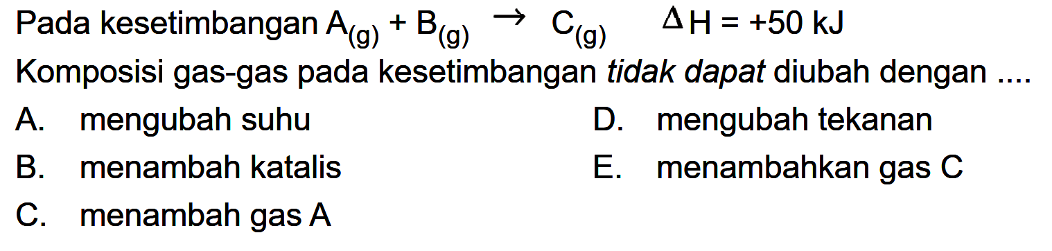 Pada kesetimbangan  A(g)+B(g) -> C(g)  segitiga H=+50 kJ Komposisi gas-gas pada kesetimbangan tidak dapat diubah dengan ....A. mengubah suhuD. mengubah tekananB. menambah katalisE. menambahkan gas  C C. menambah gas  A  