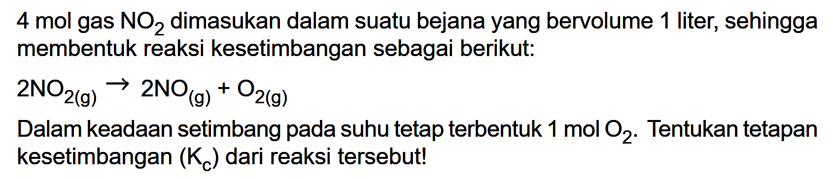 4 mol gas NO2 dimasukkan dalam suatu bejana yang bervolume 1 liter, sehingga membentuk reaksi kesetimbangan sebagai berikut: 2NO2(g) -> 2NO(g) + O2(g) Dalam keadaan setimbang pada suhu tetap terbentuk 1 mol O2. Tentukan tetapan kesetimbangan (Kc) dari reaksi tersebut! 