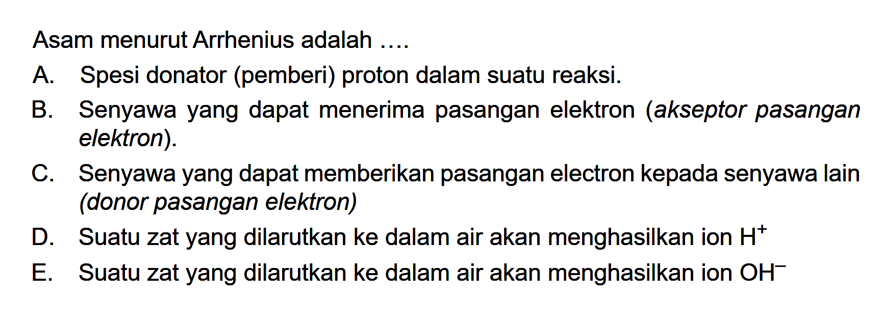 Asam menurut Arrhenius adalah .... A. Spesi donator (pemberi) proton dalam suatu reaksi. B. Senyawa yang dapat menerima pasangan elektron (akseptor pasangan elektron). C. Senyawa yang dapat memberikan pasangan electron kepada senyawa lain (donor pasangan elektron) D. Suatu zat yang dilarutkan ke dalam air akan menghasilkan ion H^+ E. Suatu zat yang dilarutkan ke dalam air akan menghasilkan ion OH^-