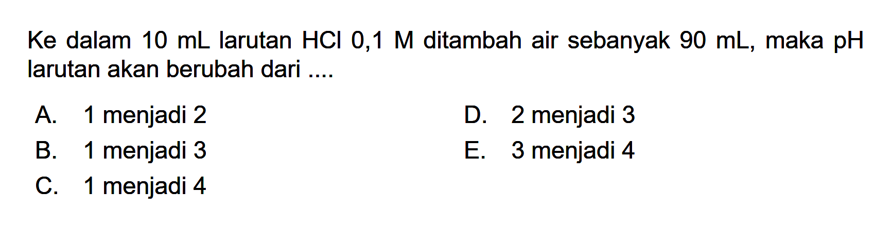 Ke dalam 10 mL larutan HCl 0,1 M ditambah air sebanyak 90 mL, maka pH larutan akan berubah dari ....