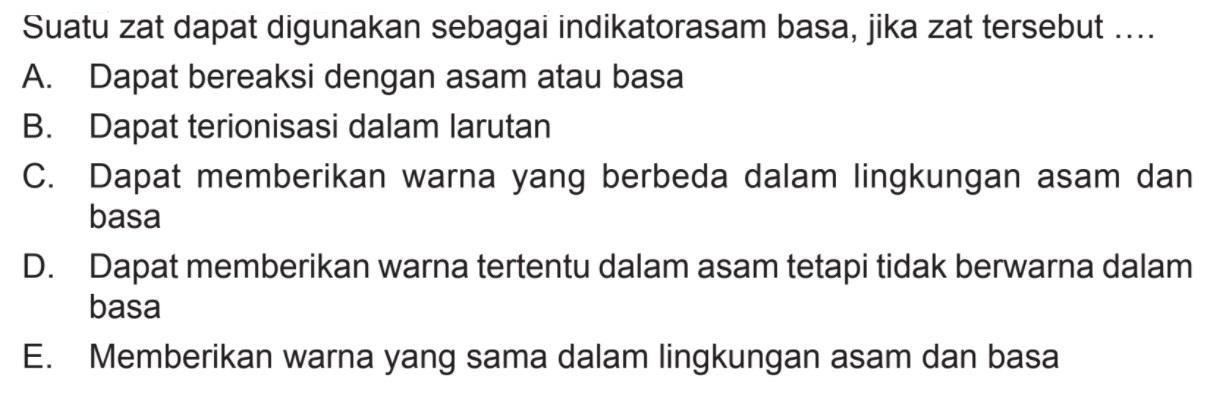 Suatu zat dapat digunakan sebagai indikator asam basa, jika zat tersebut ....A. Dapat bereaksi dengan asam atau basaB. Dapat terionisasi dalam larutanC. Dapat memberikan warna yang berbeda dalam lingkungan asam dan basaD. Dapat memberikan warna tertentu dalam asam tetapi tidak berwarna dalam basaE. Memberikan warna yang sama dalam lingkungan asam dan basa