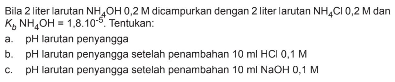 Bila 2 liter larutan NH4OH 0,2 M dicampurkan dengan 2 liter larutan NH4Cl 0,2 M dan KbNH4OH=1,8.10^-5. Tentukan:a. pH larutan penyanggab. pH larutan penyangga setelah penambahan 10 ml HCl 0,1 Mc. pH larutan penyangga setelah penambahan 10 ml NaOH 0,1 M