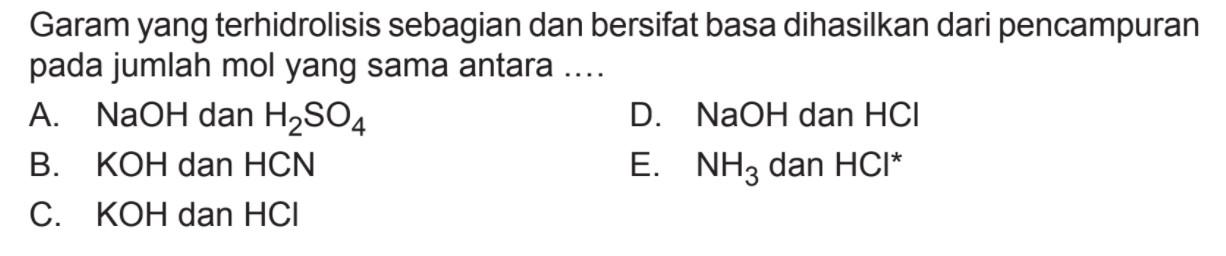 Garam yang terhidrolisis sebagian dan bersifat basa dihasilkan dari pencampuran pada jumlah mol yang sama antara .... A. NaOH dan H2SO4 D. NaOH dan HCl B. KOH dan HCN E. NH3 dan HCl^* C. KOH dan HCl