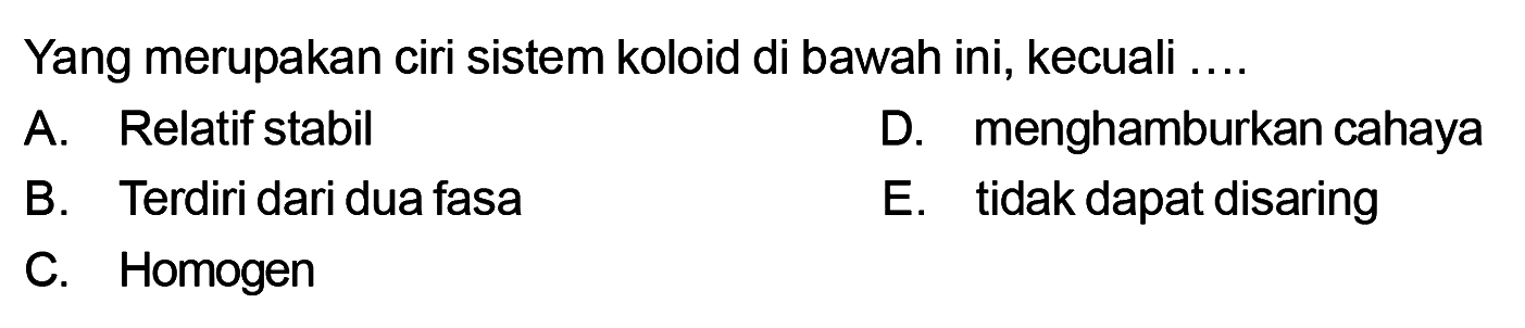 Yang merupakan ciri sistem koloid di bawah ini, kecuali .... A. Relatif stabil D. menghamburkan cahaya B. Terdiri dari dua fasa E. tidak dapat disaring C. Homogen