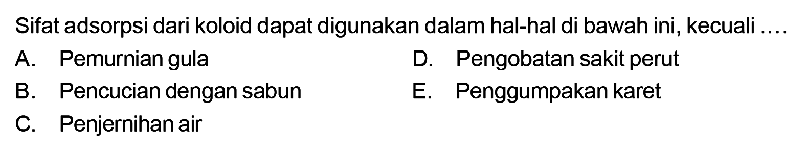 Sifat adsorpsi dari koloid dapat digunakan dalam hal-hal di bawah ini, kecuali .... A. Pemurnian gula D. Pengobatan sakit perut B. Pencucian dengan sabun E. Penggumpakan karet C. Penjernihan air