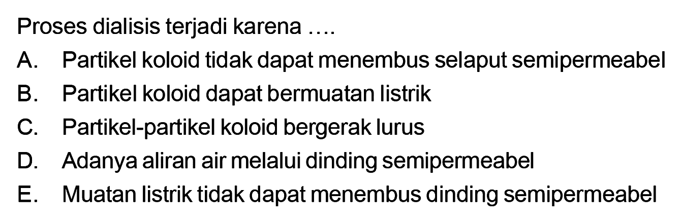 Proses dialisis terjadi karena ....A. Partikel koloid tidak dapat menembus selaput semipermeabel B. Partikel koloid dapat bermuatan listrik C. Partikel-partikel koloid bergerak lurus D. Adanya aliran air melalui dinding semipermeabel E. Muatan listrik tidak dapat menembus dinding semipermeabel 