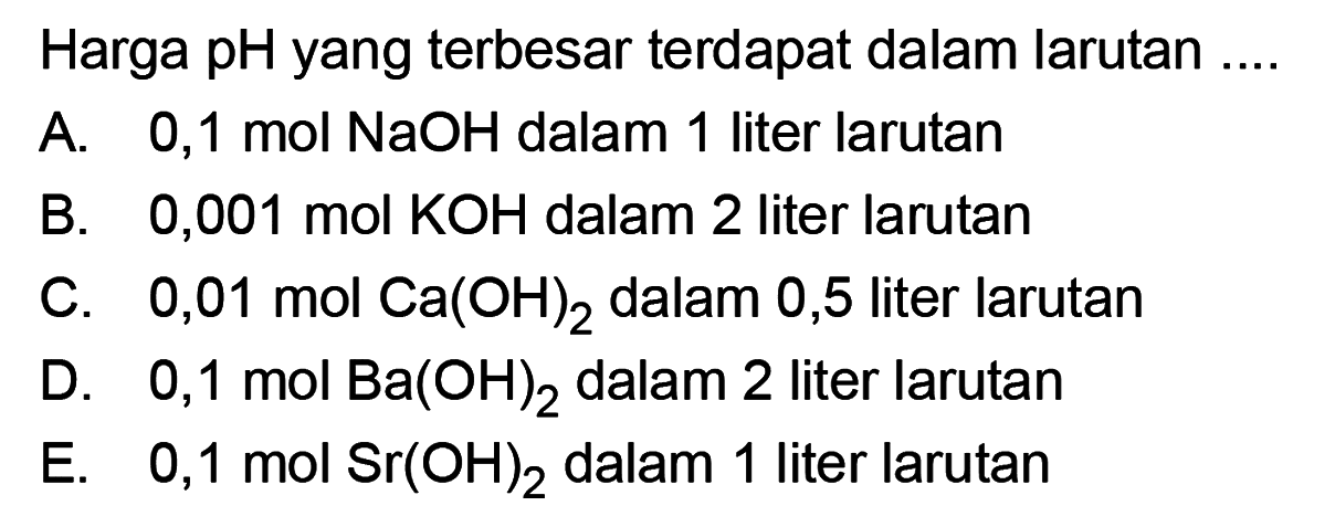 Harga pH yang terbesar terdapat dalam larutan ....A. 0,1 mol NaOH dalam 1 liter larutanB. 0,001 mol KOH dalam 2 liter larutanC. 0,01 mol Ca(OH)2 dalam 0,5 liter larutanD. 0,1 mol Ba(OH)2 dalam 2 liter larutanE. 0,1 mol Sr(OH)2 dalam 1 liter larutan