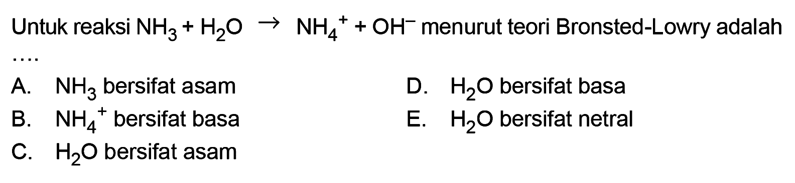 Untuk reaksi NH3 + H2O -> NH4^+ +OH^- menurut teori Bronsted-Lowry adalah A. NH3 bersifat asam D. H2O bersifat basa B. NH4^+ bersifat basa E. H2O bersifat netral C. H2O bersifat asam