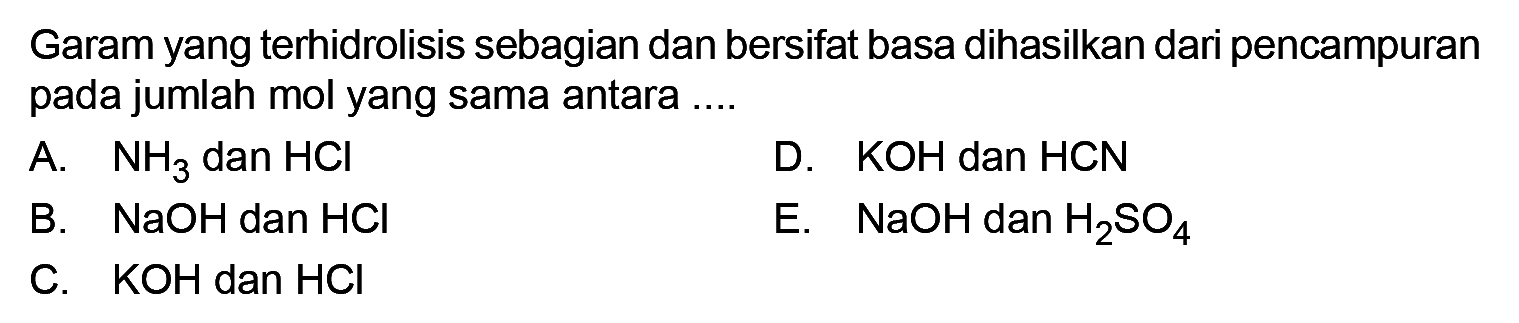 Garam yang terhidrolisis sebagian dan bersifat basa dihasilkan dari pencampuran pada jumlah mol yang sama antara .... A. NH3 dan HCl B. NaOH dan HCl C. KOH dan HCl D. KOH dan HCN E. NaOH dan H2 SO4 