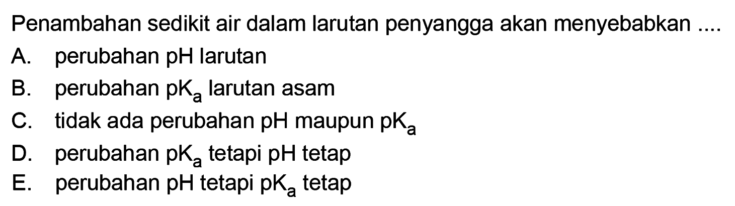 Penambahan sedikit air dalam larutan penyangga akan menyebabkan ....
A. perubahan pH larutan
B. perubahan pKa larutan asam
C. tidak ada perubahan pH maupun pKa 
D. perubahan pKa tetapi pH tetap
E. perubahan pH tetapi pKa tetap