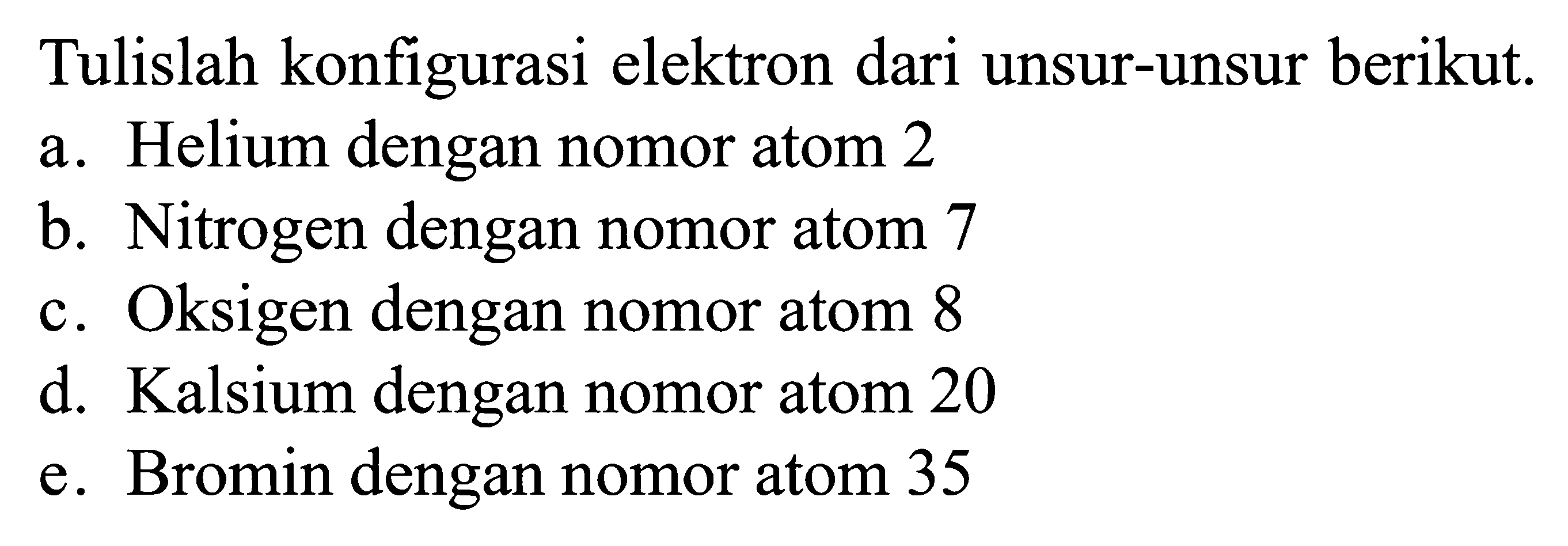 Tulislah konfigurasi elektron dari unsur-unsur berikut. a. Helium dengan nomor atom 2 b. Nitrogen dengan nomor atom 7 c. Oksigen dengan nomor atom 8 d. Kalsium dengan nomor atom 20 e. Bromin dengan nomor atom 35