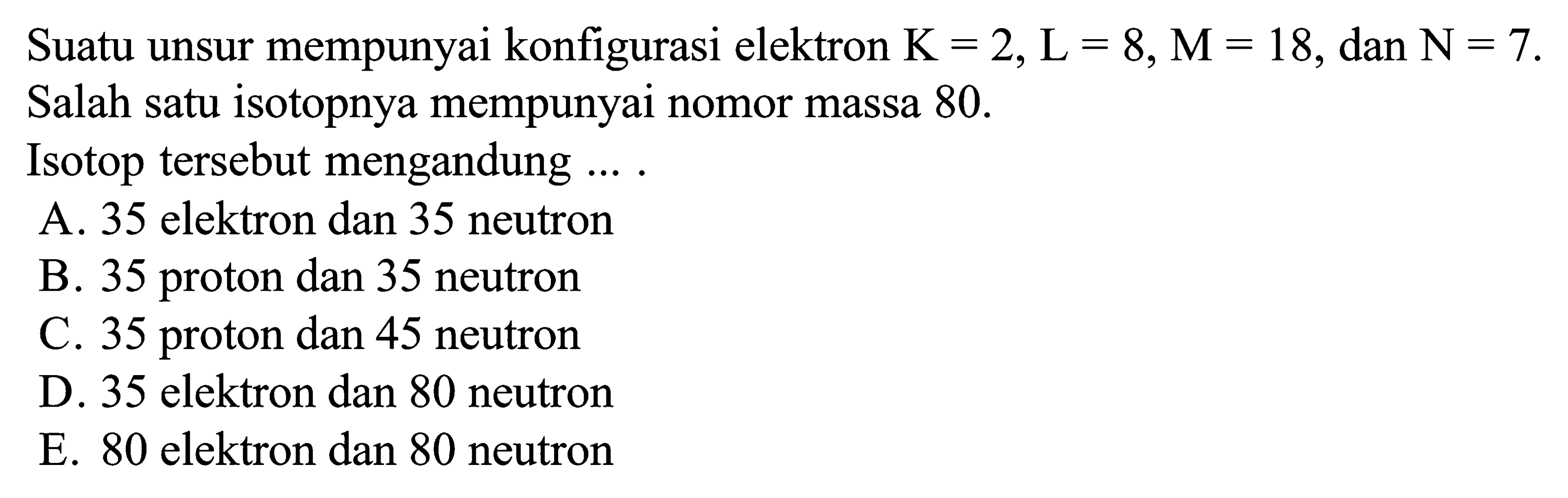 Suatu unsur mempunyai konfigurasi elektron K = 2, L = 8, M = 18, dan N = 7. Salah satu isotopnya mempunyai nomor massa 80. Isotop tersebut mengandung ...