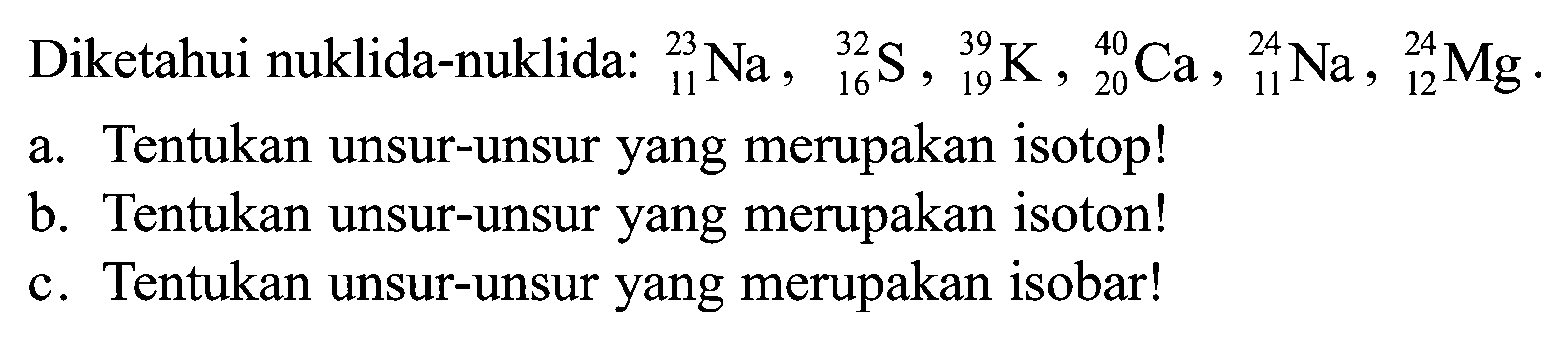 Diketahui nuklida-nuklida: 23 11 Na, 32 16 S, 32 19 K, 40 20 Ca, 24 11 Na, 24 12 Mg. a. Tentukan unsur-unsur yang merupakan isotop! b. Tentukan unsur-unsur yang merupakan isoton! c. Tentukan unsur-unsur yang merupakan isobar!