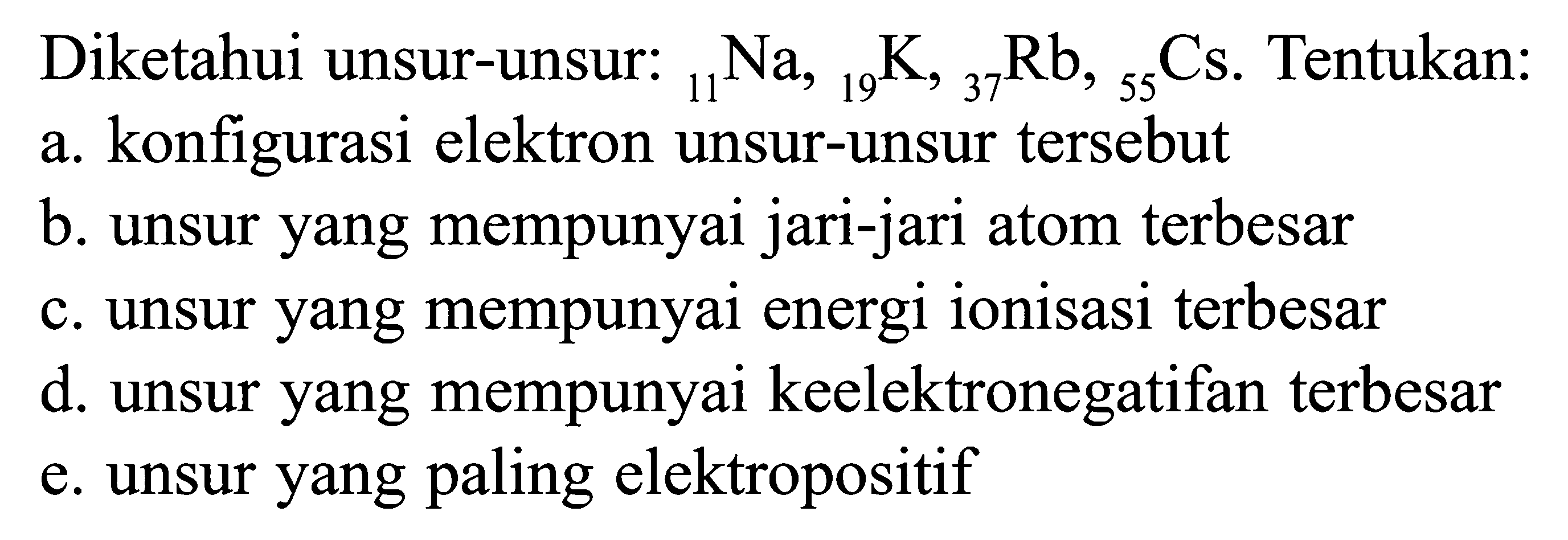 Diketahui unsur-unsur: 11Na, 19 K, 37Rb, 55Cs. Tentukan: a. konfigurasi elektron unsur-unsur tersebut b. unsur yang mempunyai jari-jari atom terbesar c. unsur yang mempunyai energi ionisasi terbesar d. unsur yang mempunyai keelektronegatifan terbesar e. unsur yang paling elektropositif