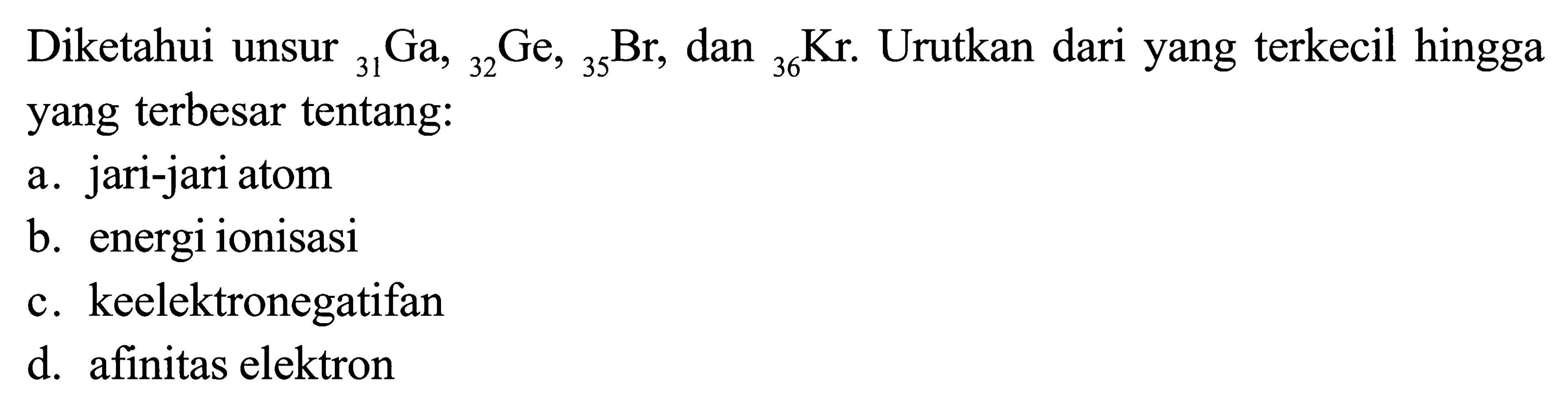Diketahui unsur 31Ga, 32Ge, 35Br, dan 36Kr. Urutkan dari yang terkecil hingga yang terbesar tentang: a. jari-jari atom b. energi ionisasi c. keelektronegatifan d. afinitas elektron