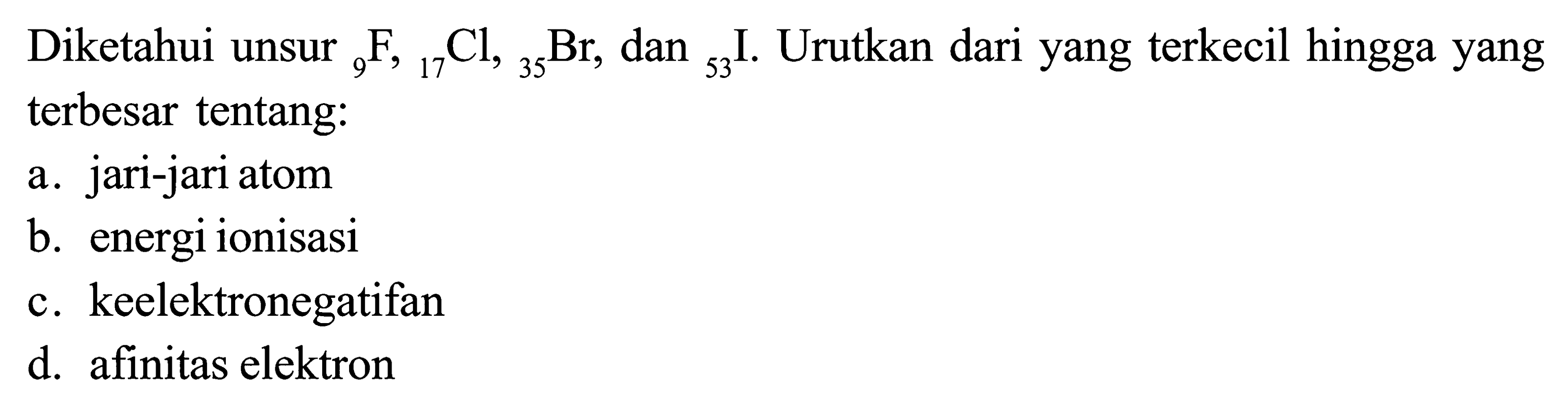 Diketahui unsur 9 F , 17 Cl , 35 Br dan 53 I . Urutkan dari yang terkecil hingga yang terbesar tentang: a. jari-jari atom b. energi ionisasi c. keelektronegatifan d. afinitas elektron