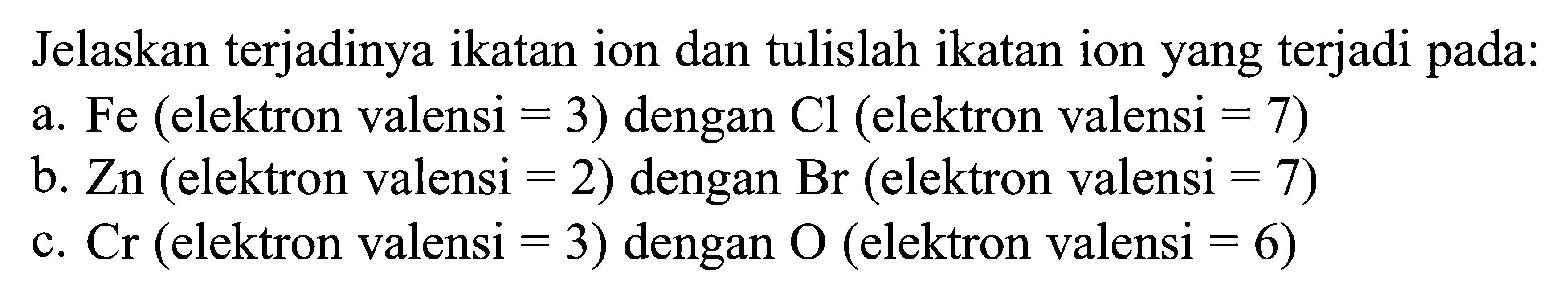 Jelaskan terjadinya ikatan ion dan tulislah ikatan ion yang terjadi pada: a. Fe (elektron valensi = 3) dengan Cl (elektron valensi = 7) b. Zn (elektron valensi = 2) dengan Br (elektron valensi = 7) C. Cr (elektron valensi = 3) dengan (elektron valensi = 6)