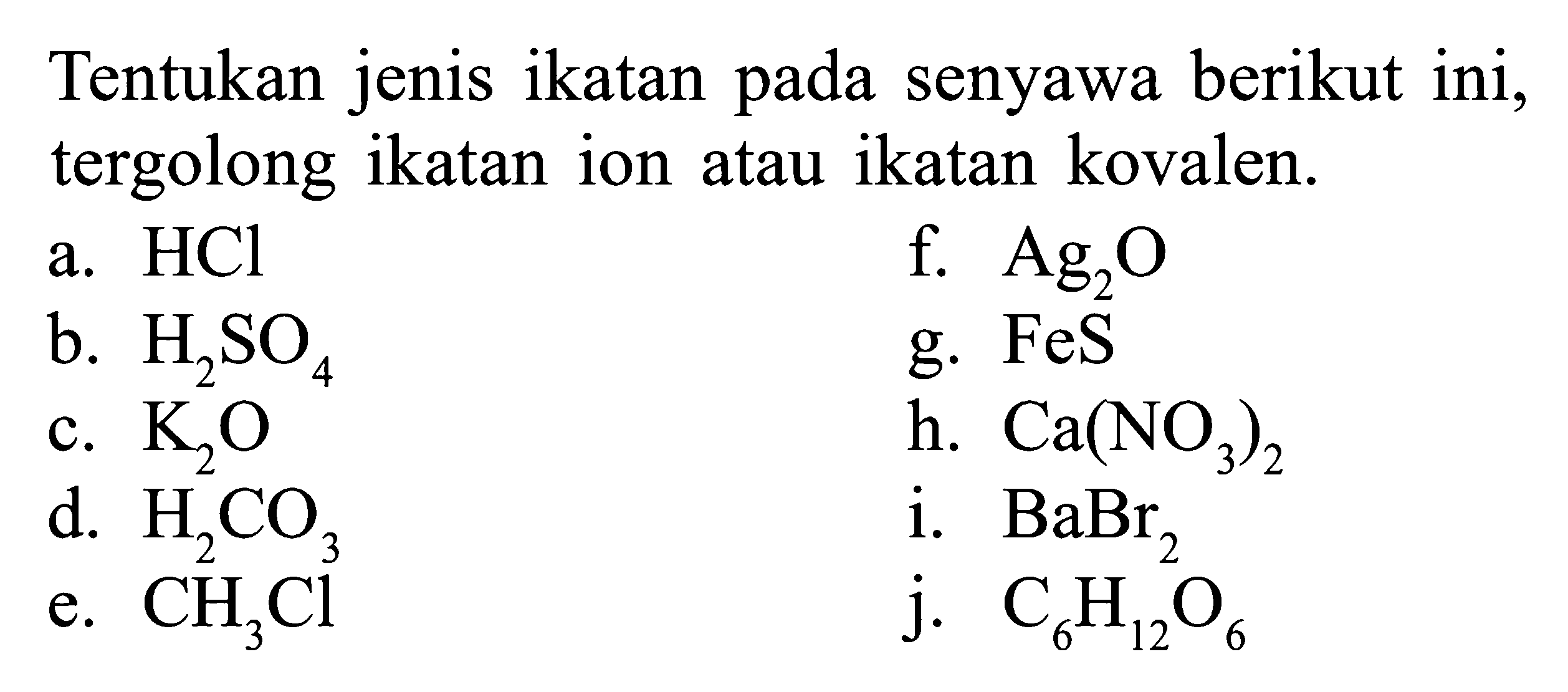 Tentukan jenis ikatan pada senyawa berikut ini, tergolong ikatan ion atau ikatan kovalen. a. HCl f. Ag2O b. H2SO4 g. FeS c. K2O h. Ca(NO3)2 d. H2CO3 i. BaBr2 e. CH3Cl j. C6H12O6