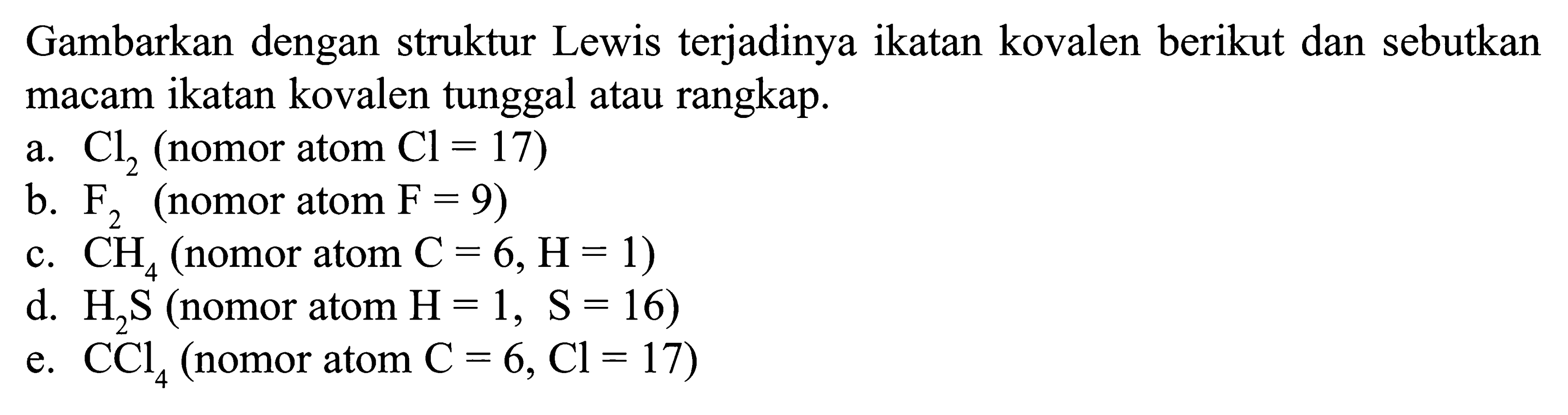 Gambarkan dengan struktur Lewis terjadinya ikatan kovalen berikut dan sebutkan macam ikatan kovalen tunggal atau rangkap. a. Cl2 (nomor atom Cl = 17) b. F2 (nomor atom F = 9) c. CH4 (nomor atom C = 6, H= 1) d. H2S (nomor atom H = 1, S = 16) e. CCl4 (nomor atom C = 6, Cl = 17)