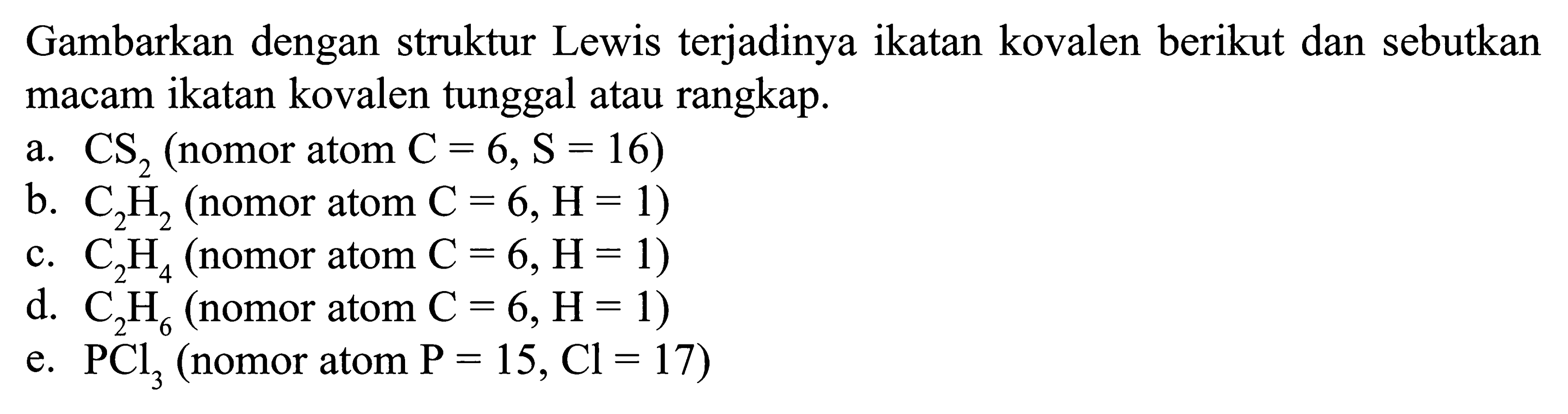 Gambarkan dengan struktur Lewis terjadinya ikatan kovalen berikut dan sebutkan macam ikatan kovalen tunggal atau rangkap. a. CS2 (nomor atom C = 6, S = 16) b. C2H2 (nomor atom C = 6, H = 1) c. C2H4 (nomor atom C = 6, H = 1) d. C2H6 (nomor atom C = 6, H= 1) e. PCl3 (nomor atom P = 15, Cl = 17)