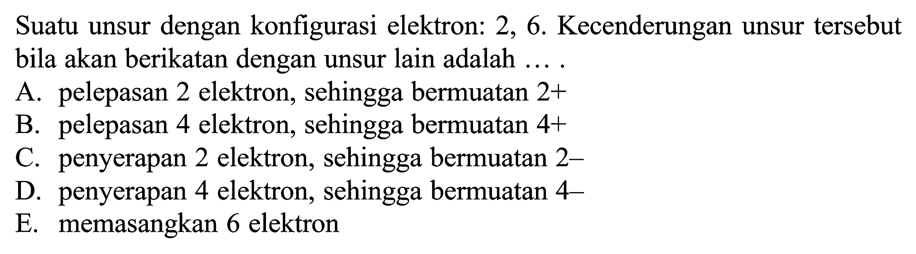 Suatu unsur dengan konfigurasi elektron: 2, 6. Kecenderungan unsur tersebut bila akan berikatan dengan unsur lain adalah ...