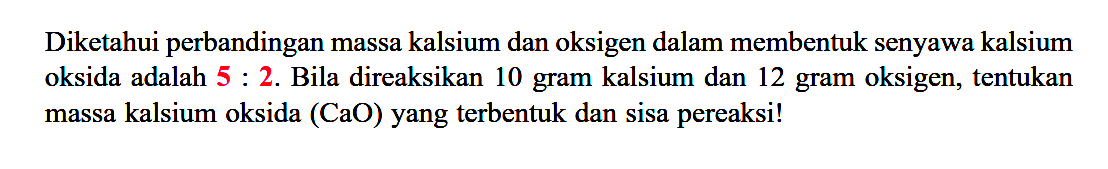 Diketahui perbandingan massa kalsium dan oksigen dalam membentuk senyawa kalsium oksida adalah 5:2. Bila direaksikan 10 gram kalsium dan 12 gram oksigen, tentukan massa kalsium oksida (CaO) yang terbentuk dan sisa pereaksi!  