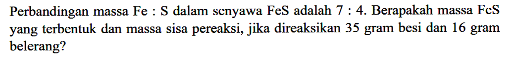Perbandingan massa Fe:S dalam senyawa FeS adalah 7:4. Berapakah massa FeS yang terbentuk dan massa sisa pereaksi, jika direaksikan 35 gram besi dan 16 gram belerang?