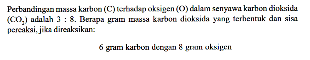 Perbandingan massa karbon (C) terhadap oksigen (O) dalam senyawa karbon dioksida (CO2) adalah 3: 8. Berapa gram massa karbon dioksida yang terbentuk dan sisa pereaksi, jika direaksikan: 6 gram karbon dengan 8 gram oksigen