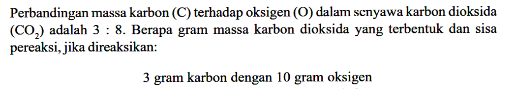 Perbandingan massa karbon (C) terhadap oksigen (O) dalam senyawa karbon dioksida (CO2) adalah 3:8. Berapa gram massa karbon dioksida yang terbentuk dan sisa pereaksi, jika direaksikan: 3 gram karbon dengan 10 gram oksigen