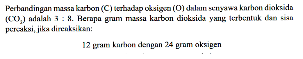 Perbandingan massa karbon (C) terhadap oksigen (O) dalam senyawa karbon dioksida (CO2) adalah 3:8. Berapa gram massa karbon dioksida yang terbentuk dan sisa pereaksi, jika direaksikan: 12 gram karbon dengan 24 gram oksigen
