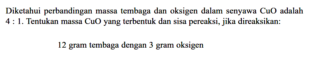 Diketahui perbandingan massa tembaga dan oksigen dalam senyawa  CuO  adalah 4:1. Tentukan massa CuO yang terbentuk dan sisa pereaksi, jika direaksikan:12 gram tembaga dengan 3 gram oksigen