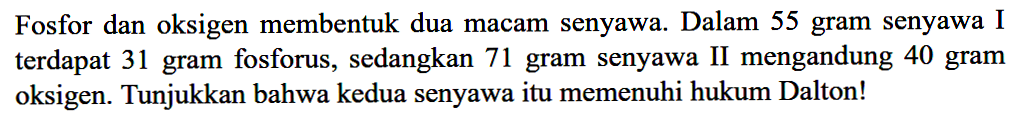 Fosfor dan oksigen membentuk dua macam senyawa. Dalam 55 gram senyawa I terdapat 31 gram fosforus, sedangkan 71 gram senyawa II mengandung 40 gram oksigen. Tunjukkan bahwa kedua senyawa itu memenuhi hukum Dalton!