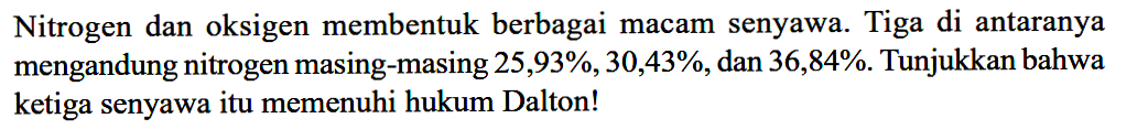 Nitrogen dan oksigen membentuk berbagai macam senyawa. Tiga di antaranya mengandung nitrogen masing-masing 25,93 %, 30,43 %, dan 36,84 %. Tunjukkan bahwa ketiga senyawa itu memenuhi hukum Dalton!