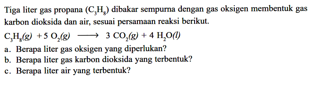 Tiga liter gas propana (C3H8) dibakar sempurna dengan gas oksigen membentuk gas karbon dioksida dan air, sesuai persamaan reaksi berikut.C3H8(g)+5O2(g) -> 3CO2(g)+4H2O(l)a. Berapa liter gas oksigen yang diperlukan?b. Berapa liter gas karbon dioksida yang terbentuk?c. Berapa liter air yang terbentuk?