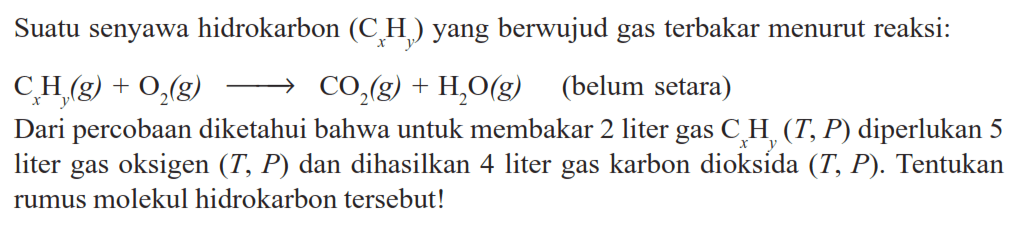 Suatu senyawa hidrokarbon  (C_(x) H_(y))  yang berwujud gas terbakar menurut reaksi:
 C_(x) H_(y)(g)+O_(2)(g) longright-> CO_(2)(g)+H_(2) O(g)   (belum setara)
Dari percobaan diketahui bahwa untuk membakar 2 liter gas  C_(x) H_(y)(T, P)  diperlukan 5 liter gas oksigen  (T, P)  dan dihasilkan 4 liter gas karbon dioksida  (T, P) . Tentukan rumus molekul hidrokarbon tersebut!