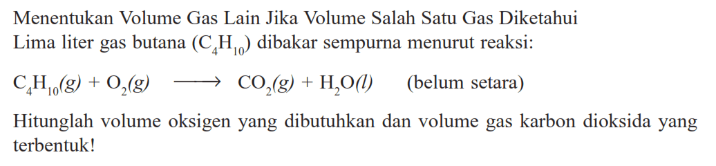 Menentukan Volume Gas Lain Jika Volume Salah Satu Gas Diketahui Lima liter gas butana (C4H10) dibakar sempurna menurut reaksi:C4H10(g)+O2(g) -> CO2(g)+H2O(l) (belum setara)Hitunglah volume oksigen yang dibutuhkan dan volume gas karbon dioksida yang terbentuk!