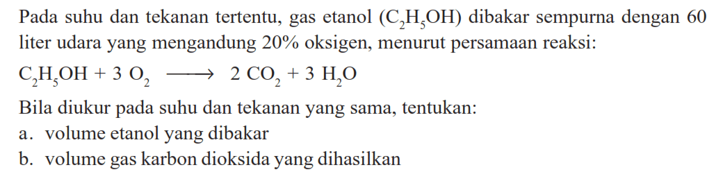 Pada suhu dan tekanan tertentu, gas etanol (2H5OH) dibakar sempurna dengan 60 liter udara yang mengandung 20% oksigen, menurut persamaan reaksi:C2H5OH+3 O2 -> 2 CO2+3 H2OBila diukur pada suhu dan tekanan yang sama, tentukan:a. volume etanol yang dibakarb. volume gas karbon dioksida yang dihasilkan