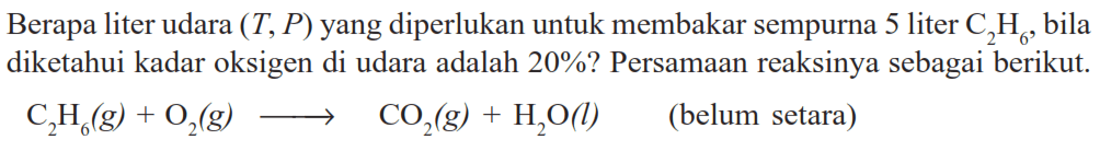 Berapa liter udara (T,P) yang diperlukan untuk membakar sempurna 5 liter C2H6, bila diketahui kadar oksigen di udara adalah 20%? Persamaan reaksinya sebagai berikut.C2H6(g) + O2(g) -> CO2(g) + H2O(l) (belum setara)