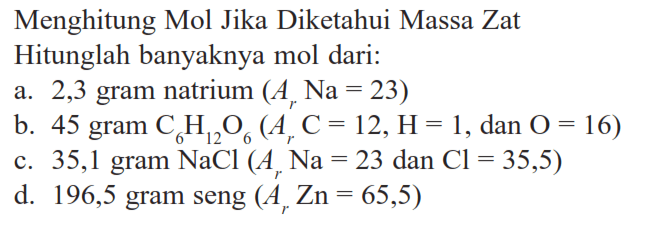 Menghitung Mol Jika Diketahui Massa Zat Hitunglah banyaknya mol dari:a. 2,3 gram natrium (Ar Na=23)b. 45 gram C6H12O6(Ar C=12, H=1, dan O=16)c. 35,1 gram NaCl(Ar Na=23 dan Cl=35,5)d. 196,5 gram seng (Ar Zn=65,5)