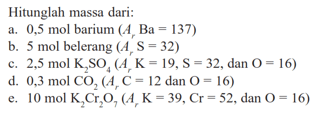 Hitunglah massa dari: a. 0,5 mol barium (Ar Ba=137) b. 5 mol belerang (Ar S=32) c. 2,5 mol K2SO4 (Ar K=19, S=32, dan O=16) d. 0,3 mol CO2 (Ar C=12, dan O=16) e. 10 mol K2Cr2O7 (Ar K=39, Cr=52, dan O=16)