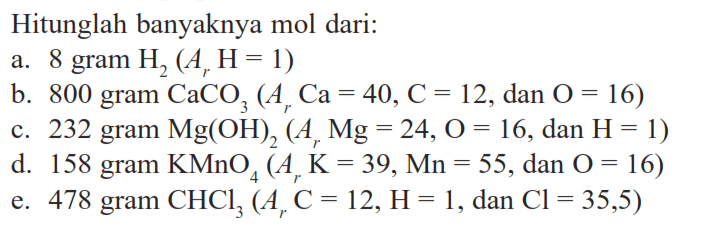 Hitunglah banyaknya mol dari:a. 8 gram H2 (Ar H=1)b. 800 gram CaCO3 (Ar Ca=40, C=12, dan O=16)c. 232 gram Mg(OH)2 (Ar Mg=24, O=16, dan H=1)d. 158 gram KMnO4 (Ar K=39, Mn=55, dan O=16)e. 478 gram CHCl3 (Ar C=12, H=1, dan Cl=35,5)