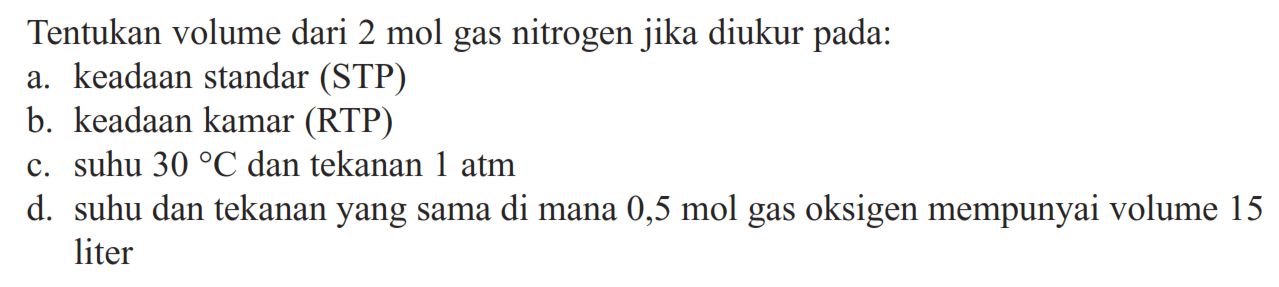 Tentukan volume dari 2 mol gas nitrogen jika diukur pada:a. keadaan standar (STP)b. keadaan kamar (RTP)c. suhu 30 C dan tekanan 1 atm d. suhu dan tekanan yang sama di mana 0,5 mol gas oksigen mempunyai volume 15 liter